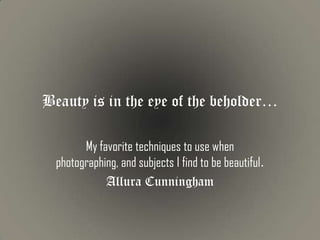 Beauty is in the eye of the beholder…

        My favorite techniques to use when
  photographing, and subjects I find to be beautiful.
             Allura Cunningham
 