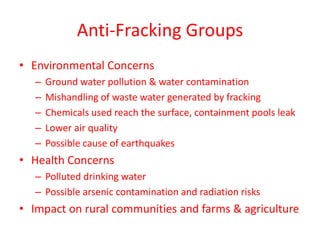 Anti-Fracking Groups
• Environmental Concerns
–
–
–
–
–

Ground water pollution & water contamination
Mishandling of waste water generated by fracking
Chemicals used reach the surface, containment pools leak
Lower air quality
Possible cause of earthquakes

• Health Concerns
– Polluted drinking water
– Possible arsenic contamination and radiation risks

• Impact on rural communities and farms & agriculture

 