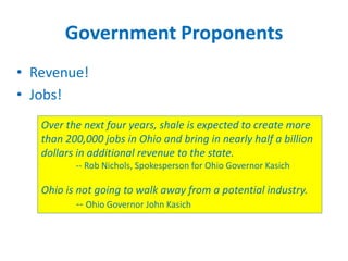 Government Proponents
• Revenue!
• Jobs!
Over the next four years, shale is expected to create more
than 200,000 jobs in Ohio and bring in nearly half a billion
dollars in additional revenue to the state.
-- Rob Nichols, Spokesperson for Ohio Governor Kasich

Ohio is not going to walk away from a potential industry.
-- Ohio Governor John Kasich

 
