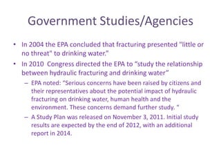 Government Studies/Agencies
• In 2004 the EPA concluded that fracturing presented "little or
no threat" to drinking water.”
• In 2010 Congress directed the EPA to “study the relationship
between hydraulic fracturing and drinking water”
– EPA noted: “Serious concerns have been raised by citizens and
their representatives about the potential impact of hydraulic
fracturing on drinking water, human health and the
environment. These concerns demand further study. “
– A Study Plan was released on November 3, 2011. Initial study
results are expected by the end of 2012, with an additional
report in 2014.

 