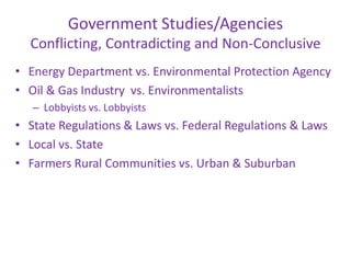 Government Studies/Agencies
Conflicting, Contradicting and Non-Conclusive
• Energy Department vs. Environmental Protection Agency
• Oil & Gas Industry vs. Environmentalists
– Lobbyists vs. Lobbyists

• State Regulations & Laws vs. Federal Regulations & Laws
• Local vs. State
• Farmers Rural Communities vs. Urban & Suburban

 