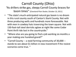 Carroll County (Ohio)
“As drillers strike gas, sleepy Carroll County braces for
boom times” [Cleveland Plain Dealer, October 23, 2011]
• “The state's much-anticipated natural gas boom is no dream
in this rural county south of Canton's Stark County. Not with
three producing wells and hundreds more foreseeable. Not
with men in cowboy hats traversing the town square. Not with
130-foot-tall steel derricks aglow at night like some Cedar
Point thrill ride lost in the countryside.”
• "Where else are you going to find a job working six months a
year making one hundred grand?“
• “Carroll County -- a staid farming community of 30,000 -stands to see about $1 billion in new investment if the rosiest
scenarios come true. “

 