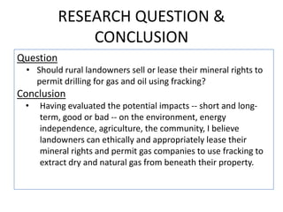 RESEARCH QUESTION &
CONCLUSION
Question
• Should rural landowners sell or lease their mineral rights to
permit drilling for gas and oil using fracking?

Conclusion
•

Having evaluated the potential impacts -- short and longterm, good or bad -- on the environment, energy
independence, agriculture, the community, I believe
landowners can ethically and appropriately lease their
mineral rights and permit gas companies to use fracking to
extract dry and natural gas from beneath their property.

 