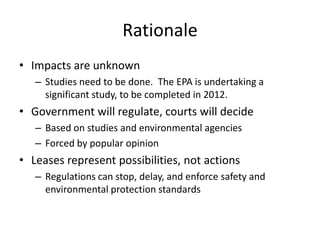 Rationale
• Impacts are unknown
– Studies need to be done. The EPA is undertaking a
significant study, to be completed in 2012.

• Government will regulate, courts will decide
– Based on studies and environmental agencies
– Forced by popular opinion

• Leases represent possibilities, not actions
– Regulations can stop, delay, and enforce safety and
environmental protection standards

 