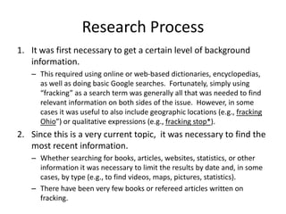 Research Process
1. It was first necessary to get a certain level of background
information.
– This required using online or web-based dictionaries, encyclopedias,
as well as doing basic Google searches. Fortunately, simply using
“fracking” as a search term was generally all that was needed to find
relevant information on both sides of the issue. However, in some
cases it was useful to also include geographic locations (e.g., fracking
Ohio”) or qualitative expressions (e.g., fracking stop*).

2. Since this is a very current topic, it was necessary to find the
most recent information.
– Whether searching for books, articles, websites, statistics, or other
information it was necessary to limit the results by date and, in some
cases, by type (e.g., to find videos, maps, pictures, statistics).
– There have been very few books or refereed articles written on
fracking.

 