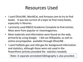 Resources Used
• I used OhioLINK, WorldCat, and Amazon.com to try to find
books. It was too current of a topic to final many books,
especially in libraries.
• I primarily used EBSCO Academic Complete to find articles.
Most were from popular or newsmagazines.
• Most materials and information were found on the web,
primarily by using Google. I did use Wikipedia, as well as
online encyclopedias available through OhioLINK .
• I used FedStats.gov and USA.gov for background information
and statistics, although these were not used in the
PowerPoint (articles provided the statistics needed).
Note: A separate annotated bibliography is also provided.

 