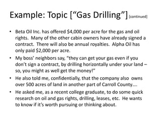 Example: Topic *“Gas Drilling”+ [continued]
• Beta Oil Inc. has offered $4,000 per acre for the gas and oil
rights. Many of the other cabin owners have already signed a
contract. There will also be annual royalties. Alpha Oil has
only paid $2,000 per acre.
• My boss’ neighbors say, “they can get your gas even if you
don’t sign a contract, by drilling horizontally under your land –
so, you might as well get the money!”
• He also told me, confidentially, that the company also owns
over 500 acres of land in another part of Carroll County….
• He asked me, as a recent college graduate, to do some quick
research on oil and gas rights, drilling, leases, etc. He wants
to know if it’s worth pursuing or thinking about.

 