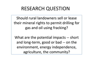 RESEARCH QUESTION
Should rural landowners sell or lease
their mineral rights to permit drilling for
gas and oil using fracking?

What are the potential impacts -- short
and long-term, good or bad -- on the
environment, energy independence,
agriculture, the community?

 