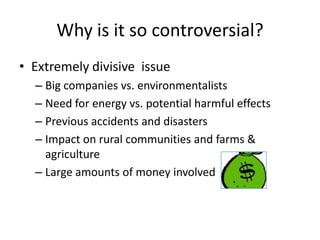 Why is it so controversial?
• Extremely divisive issue
– Big companies vs. environmentalists
– Need for energy vs. potential harmful effects
– Previous accidents and disasters
– Impact on rural communities and farms &
agriculture
– Large amounts of money involved

 