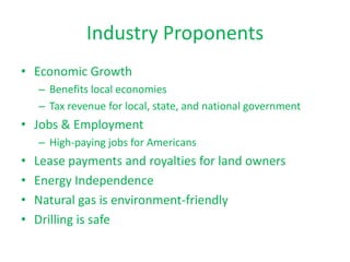 Industry Proponents
• Economic Growth
– Benefits local economies
– Tax revenue for local, state, and national government

• Jobs & Employment
– High-paying jobs for Americans

•
•
•
•

Lease payments and royalties for land owners
Energy Independence
Natural gas is environment-friendly
Drilling is safe

 