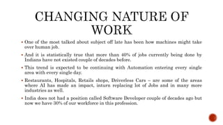  One of the most talked about subject off late has been how machines might take
over human job.
 And it is statistically true that more than 40% of jobs currently being done by
Indians have not existed couple of decades before.
 This trend is expected to be continuing with Automation entering every single
area with every single day.
 Restaurants, Hospitals, Retails shops, Driverless Cars – are some of the areas
where AI has made an impact, inturn replacing lot of Jobs and in many more
industries as well.
 India does not had a position called Software Developer couple of decades ago but
now we have 30% of our workforce in this profession.
 