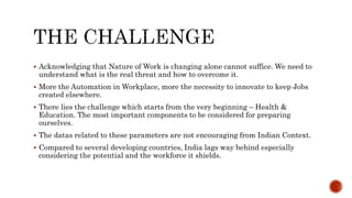  Acknowledging that Nature of Work is changing alone cannot suffice. We need to
understand what is the real threat and how to overcome it.
 More the Automation in Workplace, more the necessity to innovate to keep Jobs
created elsewhere.
 There lies the challenge which starts from the very beginning – Health &
Education. The most important components to be considered for preparing
ourselves.
 The datas related to these parameters are not encouraging from Indian Context.
 Compared to several developing countries, India lags way behind especially
considering the potential and the workforce it shields.
 