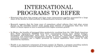  Historical data show that sewage and clean water interventions together accounted for a large
share of the decline in child mortality in Massachusetts between 1880 and 1920.
 Research suggests that the large wave of compulsory school reforms that took place across
Europe in the mid-20th century made people more tolerant of immigrants than they were
before.14 Social capital in turn is associated with higher economic growth.
 In Mexico, the benefits of increased labor productivity resulting from the 1994 North American
Free Trade Agreement (NAFTA) have been concentrated among more skilled workers.
Developing socio-behavioral skills such as an aptitude for teamwork, empathy, conflict
resolution, and relationship management enlarges a person’s human capital. Globalized and
automated economies put a higher premium on human capabilities that cannot be fully
mimicked by machines.
 Health is an important component of human capital. In Nigeria, a program providing malaria
testing and treatment increased workers’ earnings by 10 percent in just a few weeks.
 