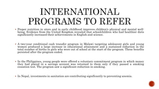  Proper nutrition in utero and in early childhood improves children’s physical and mental well-
being. Evidence from the United Kingdom revealed that schoolchildren who had healthier diets
significantly increased their achievements in English and science.
 A two-year conditional cash transfer program in Malawi targeting adolescent girls and young
women produced a large increase in educational attainment and a sustained reduction in the
total number of births in girls who were out of school at the start of the program. These benefits
persisted after the program ended.
 In the Philippines, young people were offered a voluntary commitment program in which money
they had placed in a savings account was returned to them only if they passed a smoking
cessation test. The program saw a significant reduction in smoking.
 In Nepal, investments in sanitation are contributing significantly to preventing anemia.
 