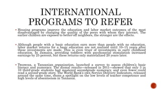  Housing programs improve the education and labor market outcomes of the most
disadvantaged by changing the quality of the peers with whom they interact. The
earlier children are exposed to better-off neighbors, the stronger are the effects.
 Although people with a basic education earn more than people with no education,
labor market returns for a basic education are not realized until 10–15 years after
these investments are made. This is even truer of investments in early childhood
education. In Jamaica, providing toddlers with psychosocial stimulation increased
earnings by 25 percent, but these returns only materialized 20 years later.
 Twaweza, a Tanzanian organization, launched a survey to assess children’s basic
literacy and numeracy. The dismal results—released in 2011—showed that only 3 in
10 third-grade students had mastered secondgrade numeracy, and even fewer could
read a second-grade story. The World Bank’s own Service Delivery Indicators, released
around the same time, shone a spotlight on the low levels of teacher competence and
high levels of absenteeism in Tanzania.
 