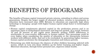 The benefits of human capital transcend private returns, extending to others and across
generations. Despite the larger supply of educated workers, returns to investments in
education have increased since 2000. Returns to education are especially high when
technology is changing—people with higher human capital adapt faster to technological
change.
 Human capital complements physical capital in the production process and is an
important input to technological innovation and long-run growth. As a result, between
10 and 30 percent of per capita gross domestic product (GDP) differences is
attributable to cross-country differences in human capital. This percentage could be
even higher when considering the quality of education or the interactions between
workers with different skills. And not to be overlooked, by generating higher incomes,
human capital accelerates the demographic transition and reduces poverty.
 Deworming one child decreases the chances of other children becoming infected with
worms, which in turn sets those children up for better learning and higher wages.
Maternal education, through better prenatal care, improves infant health.
 