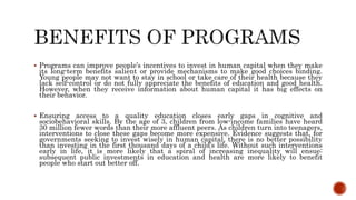  Programs can improve people’s incentives to invest in human capital when they make
its long-term benefits salient or provide mechanisms to make good choices binding.
Young people may not want to stay in school or take care of their health because they
lack self-control or do not fully appreciate the benefits of education and good health.
However, when they receive information about human capital it has big effects on
their behavior.
 Ensuring access to a quality education closes early gaps in cognitive and
sociobehavioral skills. By the age of 3, children from low-income families have heard
30 million fewer words than their more affluent peers. As children turn into teenagers,
interventions to close these gaps become more expensive. Evidence suggests that, for
governments seeking to invest wisely in human capital, there is no better possibility
than investing in the first thousand days of a child’s life. Without such interventions
early in life, it is more likely that a spiral of increasing inequality will ensue:
subsequent public investments in education and health are more likely to benefit
people who start out better off.
 