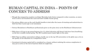  Though the comparative numbers on Infant Mortality looks better compared to other countries, on micro
level it still is not benefited the rural and lower middle income group.
 No serious efforts seen on the early health benefits to look after the issues of stunting and malnutrition in
kids less than 5 years age is not uncommon
 Serious Braindrain in Healthcare professionals gives us the grim story on the Healthcare Infrastructure
 With close to 25 mn in age group between 0 to 15, school education still doesn’t look have been benefitting
on the low to middle income group. The HCI numbers puts in poor light on the same.
 With Close to million universities/ colleges, hardly any in the top 100 universities in the globe says a lot on
the quality of our education in a comparative sense.
 Investment in human capital still is considered as a luxury without realising the serious complication it
may put us all in or the cost of inaction which we might face.
 