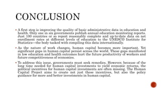  A first step is improving the quality of basic administrative data in education and
health. Only one in six governments publish annual education monitoring reports.
Just 100 countries or so report reasonably complete and up-to-date data on net
enrollment rates at different levels of education to the UNESCO Institute for
Statistics—the body tasked with compiling this data internationally.
 As the nature of work changes, human capital becomes more important. Yet
significant gaps in human capital persist across the world. These gaps manifested
in low education and health outcomes hurt the future productivity of workers and
future competitiveness of economies.
 To address this issue, governments must seek remedies. However, because of the
long time needed for human capital investments to yield economic returns, the
political incentives for human capital investments are often missing. The Human
Capital Project aims to create not just these incentives, but also the policy
guidance for more and better investments in human capital.
 