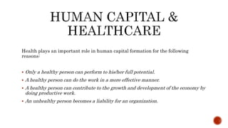 Health plays an important role in human capital formation for the following
reasons:
 Only a healthy person can perform to his/her full potential.
 A healthy person can do the work in a more effective manner.
 A healthy person can contribute to the growth and development of the economy by
doing productive work.
 An unhealthy person becomes a liability for an organization.
 