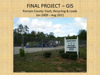 FINAL PROJECT – GIS
Putnam County Trash, Recycling & Loads
        Jan 2009 – Aug 2011
 