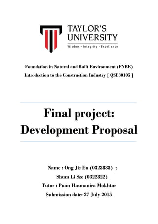 Foundation in Natural and Built Environment (FNBE)
Introduction to the Construction Industry [ QSB30105 ]
Final project:
Development Proposal
Name : Ong Jie En (0323835) ;
Shum Li Sze (0322822)
Tutor : Puan Hasmanira Mokhtar
Submission date: 27 July 2015
 