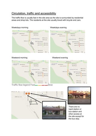 Circulation, traffic and accessibility
The traffic flow is usually fast in the site area as the site is surrounded by residential
areas and shop lots. The residents at the site usually travel with bicycle and cars.
Weekdays morning Weekdays evening
Weekend morning Weekend evening
Traffic flow legend Fast Slow
There are no
rapid station or
bus station and
other access at
the site except for
the bus stop.
 