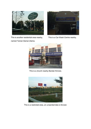 This is another residential area nearby, This is a Car Wash Centre nearby.
named Taman Damai Utama.
This is a church nearby Bandar Kinrara.
This is a restricted area, an unwanted lake is fenced.
 