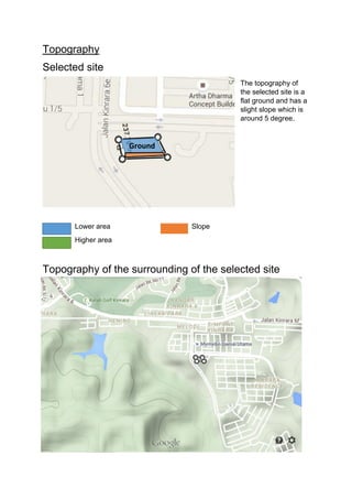 Topography
Selected site
The topography of
the selected site is a
flat ground and has a
slight slope which is
around 5 degree.
Lower area Slope
Higher area
Topography of the surrounding of the selected site
Ground
 