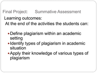 Final Project: Summative Assessment
Learning outcomes:
At the end of the activities the students can:
?Define plagiarism within an academic
setting
?Identify types of plagiarism in academic
situation
?Apply their knowledge of various types of
plagiarism
 