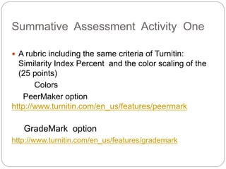 Summative Assessment Activity One
? A rubric including the same criteria of Turnitin:
Similarity Index Percent and the color scaling of the
(25 points)
Colors
PeerMaker option
http://www.turnitin.com/en_us/features/peermark
GradeMark option
http://www.turnitin.com/en_us/features/grademark
 