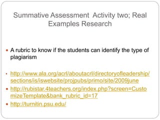 Summative Assessment Activity two; Real
Examples Research
? A rubric to know if the students can identify the type of
plagiarism
? http://www.ala.org/acrl/aboutacrl/directoryofleadership/
sections/is/iswebsite/projpubs/primo/site/2009june
? http://rubistar.4teachers.org/index.php?screen=Custo
mizeTemplate&bank_rubric_id=17
? http://turnitin.psu.edu/
 