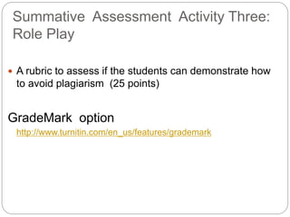 Summative Assessment Activity Three:
Role Play
? A rubric to assess if the students can demonstrate how
to avoid plagiarism (25 points)
GradeMark option
http://www.turnitin.com/en_us/features/grademark
 