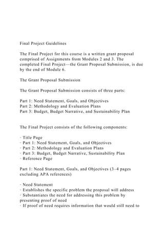 Final Project Guidelines
The Final Project for this course is a written grant proposal
comprised of Assignments from Modules 2 and 3. The
completed Final Project—the Grant Proposal Submission, is due
by the end of Module 6.
The Grant Proposal Submission
The Grant Proposal Submission consists of three parts:
Part 1: Need Statement, Goals, and Objectives
Part 2: Methodology and Evaluation Plans
Part 3: Budget, Budget Narrative, and Sustainability Plan
The Final Project consists of the following components:
· Title Page
· Part 1: Need Statement, Goals, and Objectives
· Part 2: Methodology and Evaluation Plans
· Part 3: Budget, Budget Narrative, Sustainability Plan
· Reference Page
Part 1: Need Statement, Goals, and Objectives (3–4 pages
excluding APA references)
· Need Statement
· Establishes the specific problem the proposal will address
· Substantiates the need for addressing this problem by
presenting proof of need
· If proof of need requires information that would still need to
 