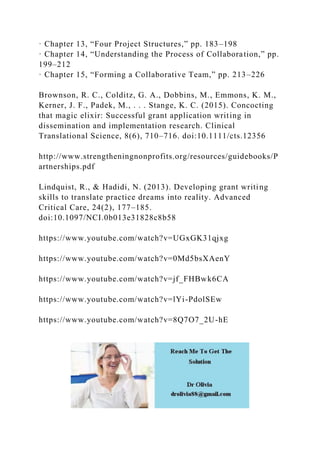 · Chapter 13, “Four Project Structures,” pp. 183–198
· Chapter 14, “Understanding the Process of Collaboration,” pp.
199–212
· Chapter 15, “Forming a Collaborative Team,” pp. 213–226
Brownson, R. C., Colditz, G. A., Dobbins, M., Emmons, K. M.,
Kerner, J. F., Padek, M., . . . Stange, K. C. (2015). Concocting
that magic elixir: Successful grant application writing in
dissemination and implementation research. Clinical
Translational Science, 8(6), 710–716. doi:10.1111/cts.12356
http://www.strengtheningnonprofits.org/resources/guidebooks/P
artnerships.pdf
Lindquist, R., & Hadidi, N. (2013). Developing grant writing
skills to translate practice dreams into reality. Advanced
Critical Care, 24(2), 177–185.
doi:10.1097/NCI.0b013e31828c8b58
https://www.youtube.com/watch?v=UGxGK31qjxg
https://www.youtube.com/watch?v=0Md5bsXAenY
https://www.youtube.com/watch?v=jf_FHBwk6CA
https://www.youtube.com/watch?v=lYi-PdolSEw
https://www.youtube.com/watch?v=8Q7O7_2U-hE
 