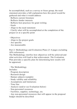 be accomplished, such as a survey or focus group, the need
statement provides a full explanation how this proof would be
gathered and what it would address
· Reflects current literature
· Reflects funder interests
· Reflects best practices for grant writing
· Goals
· Align to the need statement
· Clarify what will be accomplished at the completion of the
project or at a specific point
· Objectives
· Align to the project goals
· Are specific
· Are measureable
Part 2: Methodology and Evaluation Plans (3–4 pages excluding
APA references)
The Methodology clarifies how objectives will be achieved and
what activities will lead to that achievement. The Evaluation
Plan provides a specific plan for determining how results will
be appraised.
· The Methodology
Includes:
· Program description
· Research design
· Human subjects (sample)
· Study validity and reliability
· Assumptions and limitations
· Time line
· Analysis (and/or see Evaluation below)
· Non-personnel resources
· Facilities, supplies, technology, etc.
· Any non-personnel resources that will appear in the proposal
budget should be described
 