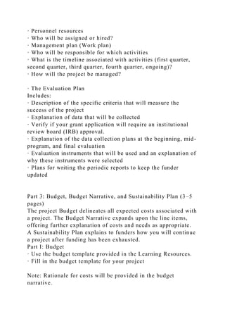 · Personnel resources
· Who will be assigned or hired?
· Management plan (Work plan)
· Who will be responsible for which activities
· What is the timeline associated with activities (first quarter,
second quarter, third quarter, fourth quarter, ongoing)?
· How will the project be managed?
· The Evaluation Plan
Includes:
· Description of the specific criteria that will measure the
success of the project
· Explanation of data that will be collected
· Verify if your grant application will require an institutional
review board (IRB) approval.
· Explanation of the data collection plans at the beginning, mid-
program, and final evaluation
· Evaluation instruments that will be used and an explanation of
why these instruments were selected
· Plans for writing the periodic reports to keep the funder
updated
Part 3: Budget, Budget Narrative, and Sustainability Plan (3–5
pages)
The project Budget delineates all expected costs associated with
a project. The Budget Narrative expands upon the line items,
offering further explanation of costs and needs as appropriate.
A Sustainability Plan explains to funders how you will continue
a project after funding has been exhausted.
Part I: Budget
· Use the budget template provided in the Learning Resources.
· Fill in the budget template for your project
Note: Rationale for costs will be provided in the budget
narrative.
 
