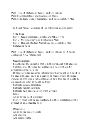 Part 1: Need Statement, Goals, and Objectives
Part 2: Methodology and Evaluation Plans
Part 3: Budget, Budget Narrative, and Sustainability Plan
The Final Project consists of the following components:
· Title Page
· Part 1: Need Statement, Goals, and Objectives
· Part 2: Methodology and Evaluation Plans
· Part 3: Budget, Budget Narrative, Sustainability Plan
· Reference Page
Part 1: Need Statement, Goals, and Objectives (3–4 pages
excluding APA references)
· Need Statement
· Establishes the specific problem the proposal will address
· Substantiates the need for addressing this problem by
presenting proof of need
· If proof of need requires information that would still need to
be accomplished, such as a survey or focus group, the need
statement provides a full explanation how this proof would be
gathered and what it would address
· Reflects current literature
· Reflects funder interests
· Reflects best practices for grant writing
· Goals
· Align to the need statement
· Clarify what will be accomplished at the completion of the
project or at a specific point
· Objectives
· Align to the project goals
· Are specific
· Are measureable
 