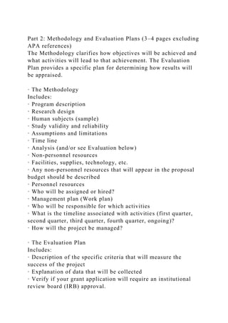 Part 2: Methodology and Evaluation Plans (3–4 pages excluding
APA references)
The Methodology clarifies how objectives will be achieved and
what activities will lead to that achievement. The Evaluation
Plan provides a specific plan for determining how results will
be appraised.
· The Methodology
Includes:
· Program description
· Research design
· Human subjects (sample)
· Study validity and reliability
· Assumptions and limitations
· Time line
· Analysis (and/or see Evaluation below)
· Non-personnel resources
· Facilities, supplies, technology, etc.
· Any non-personnel resources that will appear in the proposal
budget should be described
· Personnel resources
· Who will be assigned or hired?
· Management plan (Work plan)
· Who will be responsible for which activities
· What is the timeline associated with activities (first quarter,
second quarter, third quarter, fourth quarter, ongoing)?
· How will the project be managed?
· The Evaluation Plan
Includes:
· Description of the specific criteria that will measure the
success of the project
· Explanation of data that will be collected
· Verify if your grant application will require an institutional
review board (IRB) approval.
 