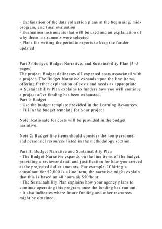 · Explanation of the data collection plans at the beginning, mid-
program, and final evaluation
· Evaluation instruments that will be used and an explanation of
why these instruments were selected
· Plans for writing the periodic reports to keep the funder
updated
Part 3: Budget, Budget Narrative, and Sustainability Plan (3–5
pages)
The project Budget delineates all expected costs associated with
a project. The Budget Narrative expands upon the line items,
offering further explanation of costs and needs as appropriate.
A Sustainability Plan explains to funders how you will continue
a project after funding has been exhausted.
Part I: Budget
· Use the budget template provided in the Learning Resources.
· Fill in the budget template for your project
Note: Rationale for costs will be provided in the budget
narrative.
Note 2: Budget line items should consider the non-personnel
and personnel resources listed in the methodology section.
Part II: Budget Narrative and Sustainability Plan
· The Budget Narrative expands on the line items of the budget,
providing a reviewer detail and justification for how you arrived
at the projected dollar amounts. For example: If hiring a
consultant for $2,000 is a line item, the narrative might explain
that this is based on 40 hours @ $50/hour.
· The Sustainability Plan explains how your agency plans to
continue operating this program once the funding has run out.
· It also indicates where future funding and other resources
might be obtained.
 