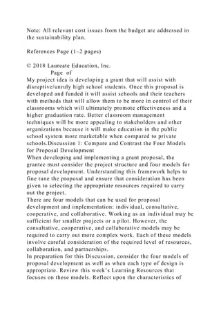 Note: All relevant cost issues from the budget are addressed in
the sustainability plan.
References Page (1–2 pages)
© 2018 Laureate Education, Inc.
Page of
My project idea is developing a grant that will assist with
disruptive/unruly high school students. Once this proposal is
developed and funded it will assist schools and their teachers
with methods that will allow them to be more in control of their
classrooms which will ultimately promote effectiveness and a
higher graduation rate. Better classroom management
techniques will be more appealing to stakeholders and other
organizations because it will make education in the public
school system more marketable when compared to private
schools.Discussion 1: Compare and Contrast the Four Models
for Proposal Development
When developing and implementing a grant proposal, the
grantee must consider the project structure and four models for
proposal development. Understanding this framework helps to
fine tune the proposal and ensure that consideration has been
given to selecting the appropriate resources required to carry
out the project.
There are four models that can be used for proposal
development and implementation: individual, consultative,
cooperative, and collaborative. Working as an individual may be
sufficient for smaller projects or a pilot. However, the
consultative, cooperative, and collaborative models may be
required to carry out more complex work. Each of these models
involve careful consideration of the required level of resources,
collaboration, and partnerships.
In preparation for this Discussion, consider the four models of
proposal development as well as when each type of design is
appropriate. Review this week’s Learning Resources that
focuses on these models. Reflect upon the characteristics of
 