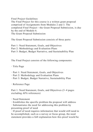 Final Project Guidelines
The Final Project for this course is a written grant proposal
comprised of Assignments from Modules 2 and 3. The
completed Final Project—the Grant Proposal Submission, is due
by the end of Module 6.
The Grant Proposal Submission
The Grant Proposal Submission consists of three parts:
Part 1: Need Statement, Goals, and Objectives
Part 2: Methodology and Evaluation Plans
Part 3: Budget, Budget Narrative, and Sustainability Plan
The Final Project consists of the following components:
· Title Page
· Part 1: Need Statement, Goals, and Objectives
· Part 2: Methodology and Evaluation Plans
· Part 3: Budget, Budget Narrative, Sustainability Plan
· Reference Page
Part 1: Need Statement, Goals, and Objectives (3–4 pages
excluding APA references)
· Need Statement
· Establishes the specific problem the proposal will address
· Substantiates the need for addressing this problem by
presenting proof of need
· If proof of need requires information that would still need to
be accomplished, such as a survey or focus group, the need
statement provides a full explanation how this proof would be
 