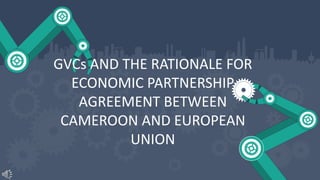 GVCs AND THE RATIONALE FOR
ECONOMIC PARTNERSHIP
AGREEMENT BETWEEN
CAMEROON AND EUROPEAN
UNION
 