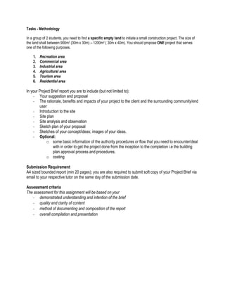 Tasks - Methodology 
In a group of 2 students, you need to find a specific empty land to initiate a small construction project. The size of the land shall between 900m2 (30m x 30m) – 1200m2 ( 30m x 40m). You should propose ONE project that serves one of the following purposes. 
1. Recreation area 
2. Commercial area 
3. Industrial area 
4. Agricultural area 
5. Tourism area 
6. Residential area 
In your Project Brief report you are to include (but not limited to): 
- Your suggestion and proposal 
- The rationale, benefits and impacts of your project to the client and the surrounding community/end user 
- Introduction to the site 
- Site plan 
- Site analysis and observation 
- Sketch plan of your proposal 
- Sketches of your concept/ideas; images of your ideas. 
- Optional: 
o some basic information of the authority procedures or flow that you need to encounter/deal with in order to get the project done from the inception to the completion i.e the building plan approval process and procedures. 
o costing 
Submission Requirement 
A4 sized bounded report (min 20 pages); you are also required to submit soft copy of your Project Brief via email to your respective tutor on the same day of the submission date. 
Assessment criteria 
The assessment for this assignment will be based on your 
- demonstrated understanding and intention of the brief 
- quality and clarity of content 
- method of documenting and composition of the report 
- overall compilation and presentation 
