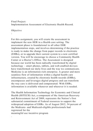 Final Project:
Implementation Assessment of Electronic Health Record.
Objective
:
For this assignment, you will create the assessment to
implement the new HER in a Health care setting. The
assessment phase is foundational to all other EHR
implementation steps, and involves determining if the practice
is ready to make the change from paper records to electronic
(EHRs), or to upgrade their current system to a new certified
version. You will be encourage to choose a Community Health
Center or a Doctor’s Office. The Assessment is designed
because our world has been radically transformed by digital
technology – smart phones, tablets, and web-enabled devices
have transformed our daily lives and the way we communicate.
Medicine is an information-rich enterprise. A greater and more
seamless flow of information within a digital health care
infrastructure, created by electronic health records (EHRs),
encompasses and leverages digital progress and can transform
the way care is delivered and compensated. With EHRs,
information is available whenever and wherever it is needed.
The Health Information Technology for Economic and Clinical
Health (HITECH) Act, a component of the American Recovery
and Reinvestment Act of 2009, represents the Nation’s first
substantial commitment of Federal resources to support the
widespread adoption of EHRs. As of August 2012, 54 percent of
the Medicare- and Medicaid-eligible professionals had
registered for the
meaningful use incentive program
.
 