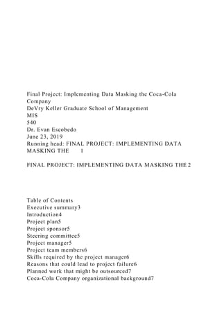 Final Project: Implementing Data Masking the Coca-Cola
Company
DeVry Keller Graduate School of Management
MIS
540
Dr. Evan Escobedo
June 23, 2019
Running head: FINAL PROJECT: IMPLEMENTING DATA
MASKING THE 1
FINAL PROJECT: IMPLEMENTING DATA MASKING THE 2
Table of Contents
Executive summary3
Introduction4
Project plan5
Project sponsor5
Steering committee5
Project manager5
Project team members6
Skills required by the project manager6
Reasons that could lead to project failure6
Planned work that might be outsourced7
Coca-Cola Company organizational background7
 