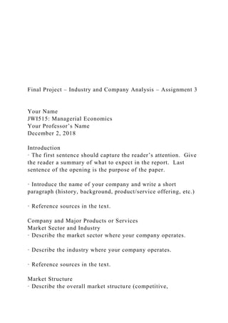 Final Project – Industry and Company Analysis – Assignment 3
Your Name
JWI515: Managerial Economics
Your Professor’s Name
December 2, 2018
Introduction
· The first sentence should capture the reader’s attention. Give
the reader a summary of what to expect in the report. Last
sentence of the opening is the purpose of the paper.
· Introduce the name of your company and write a short
paragraph (history, background, product/service offering, etc.)
· Reference sources in the text.
Company and Major Products or Services
Market Sector and Industry
· Describe the market sector where your company operates.
· Describe the industry where your company operates.
· Reference sources in the text.
Market Structure
· Describe the overall market structure (competitive,
 