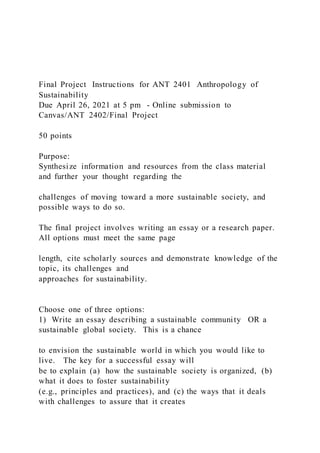 Final Project Instructions for ANT 2401 Anthropology of
Sustainability
Due April 26, 2021 at 5 pm - Online submission to
Canvas/ANT 2402/Final Project
50 points
Purpose:
Synthesize information and resources from the class material
and further your thought regarding the
challenges of moving toward a more sustainable society, and
possible ways to do so.
The final project involves writing an essay or a research paper.
All options must meet the same page
length, cite scholarly sources and demonstrate knowledge of the
topic, its challenges and
approaches for sustainability.
Choose one of three options:
1) Write an essay describing a sustainable community OR a
sustainable global society. This is a chance
to envision the sustainable world in which you would like to
live. The key for a successful essay will
be to explain (a) how the sustainable society is organized, (b)
what it does to foster sustainability
(e.g., principles and practices), and (c) the ways that it deals
with challenges to assure that it creates
 