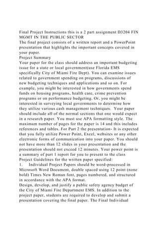 Final Project Instructions this is a 2 part assignment D3204 FIN
MGMT IN THE PUBLIC SECTOR
The final project consists of a written report and a PowerPoint
presentation that highlights the important concepts covered in
your paper.
Project Summary
Your paper for the class should address an important budgeting
issue for a state or local government(use Florida EMS
specifically City of Miami Fire Dept). You can examine issues
related to government spending on programs, discussions of
new budgeting techniques and applications and so on. For
example, you might be interested in how governments spend
funds on housing programs, health care, crime prevention
programs or on performance budgeting. Or, you might be
interested in surveying local governments to determine how
they utilize various cash management techniques. Your paper
should include all of the normal sections that one would expect
in a research paper. You must use APA formatting style. The
maximum number of pages for the paper is 14 and this includes
references and tables. For Part 2 the presentation- It is expected
that you fully utilize Power Point, Excel, websites or any other
electronic forms of communication into your paper. You should
not have more than 12 slides in your presentation and the
presentation should not exceed 12 minutes. Your power point is
a summary of part 1 report for you to present to the class
Project Guidelines for the written paper specified:
1. Individual Project Papers should be word-processed in
Microsoft Word Document, double spaced using 12 point (none
bold) Times New Roman font, pages numbered, and structured
in accordance with the APA format.
Design, develop, and justify a public safety agency budget of
the City of Miami Fire Department EMS. In addition to the
project paper, students are required to develop and submit a
presentation covering the final paper. The Final Individual
 