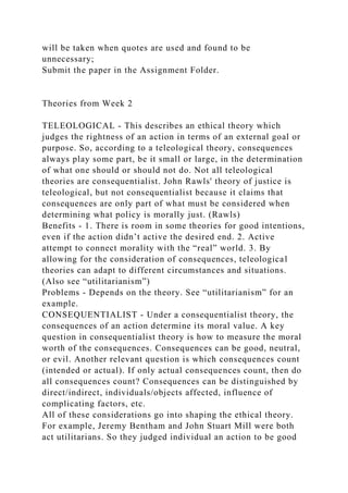 will be taken when quotes are used and found to be
unnecessary;
Submit the paper in the Assignment Folder.
Theories from Week 2
TELEOLOGICAL - This describes an ethical theory which
judges the rightness of an action in terms of an external goal or
purpose. So, according to a teleological theory, consequences
always play some part, be it small or large, in the determination
of what one should or should not do. Not all teleological
theories are consequentialist. John Rawls' theory of justice is
teleological, but not consequentialist because it claims that
consequences are only part of what must be considered when
determining what policy is morally just. (Rawls)
Benefits - 1. There is room in some theories for good intentions,
even if the action didn’t active the desired end. 2. Active
attempt to connect morality with the “real” world. 3. By
allowing for the consideration of consequences, teleological
theories can adapt to different circumstances and situations.
(Also see “utilitarianism”)
Problems - Depends on the theory. See “utilitarianism” for an
example.
CONSEQUENTIALIST - Under a consequentialist theory, the
consequences of an action determine its moral value. A key
question in consequentialist theory is how to measure the moral
worth of the consequences. Consequences can be good, neutral,
or evil. Another relevant question is which consequences count
(intended or actual). If only actual consequences count, then do
all consequences count? Consequences can be distinguished by
direct/indirect, individuals/objects affected, influence of
complicating factors, etc.
All of these considerations go into shaping the ethical theory.
For example, Jeremy Bentham and John Stuart Mill were both
act utilitarians. So they judged individual an action to be good
 